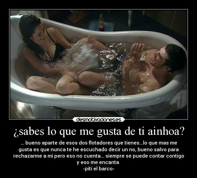 ¿sabes lo que me gusta de ti ainhoa? - ... bueno aparte de esos dos flotadores que tienes...lo que mas me
gusta es que nunca te he escuchado decir un no, bueno salvo para
rechazarme a mi pero eso no cuenta... siempre se puede contar contigo
y eso me encanta
-piti el barco-