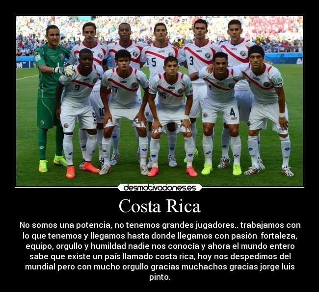 Costa Rica - No somos una potencia, no tenemos grandes jugadores.. trabajamos con
lo que tenemos y llegamos hasta donde llegamos con pasión  fortaleza,
equipo, orgullo y humildad nadie nos conocía y ahora el mundo entero
sabe que existe un país llamado costa rica, hoy nos despedimos del
mundial pero con mucho orgullo gracias muchachos gracias jorge luis
pinto.