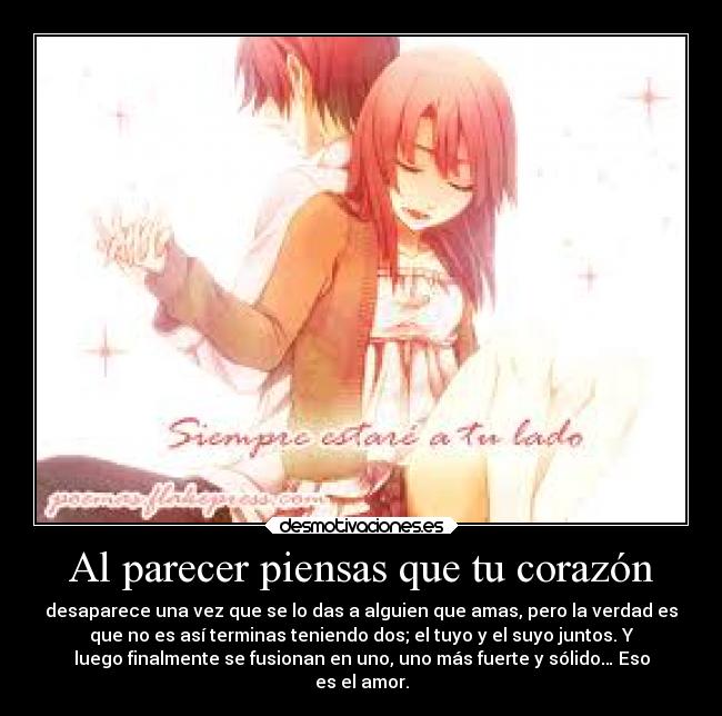 Al parecer piensas que tu corazón - desaparece una vez que se lo das a alguien que amas, pero la verdad es
que no es así terminas teniendo dos; el tuyo y el suyo juntos. Y
luego finalmente se fusionan en uno, uno más fuerte y sólido… Eso
es el amor.