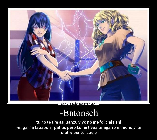 -Entonseh - tu no te tira as juanxu y yo no me follo al rishi
-enga illa tauapo er pahto, pero komo t vea te agarro er moño y  te
aratro por tol suelo