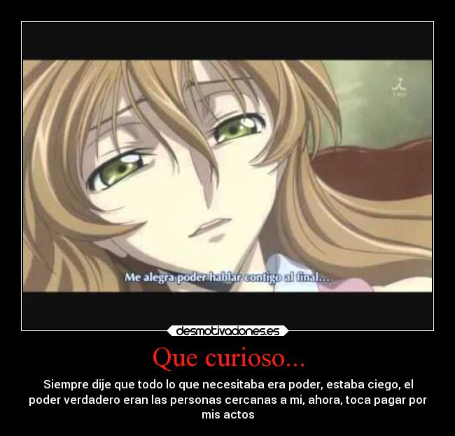 Que curioso... - Siempre dije que todo lo que necesitaba era poder, estaba ciego, el
poder verdadero eran las personas cercanas a mi, ahora, toca pagar por
mis actos