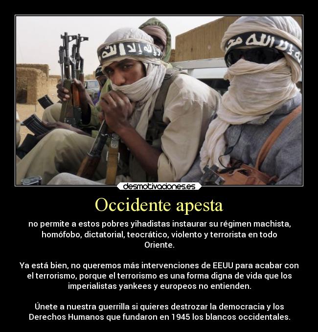 Occidente apesta - no permite a estos pobres yihadistas instaurar su régimen machista,
homófobo, dictatorial, teocrático, violento y terrorista en todo
Oriente.

Ya está bien, no queremos más intervenciones de EEUU para acabar con
el terrorismo, porque el terrorismo es una forma digna de vida que los
imperialistas yankees y europeos no entienden.

Únete a nuestra guerrilla si quieres destrozar la democracia y los
Derechos Humanos que fundaron en 1945 los blancos occidentales.