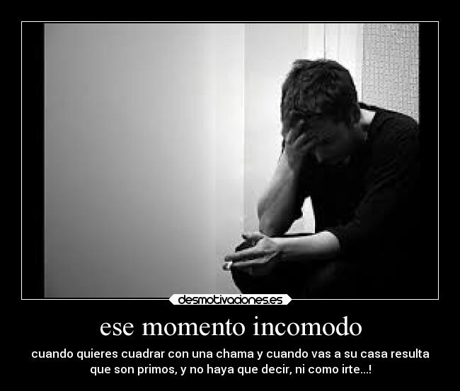 ese momento incomodo - cuando quieres cuadrar con una chama y cuando vas a su casa resulta
que son primos, y no haya que decir, ni como irte...!