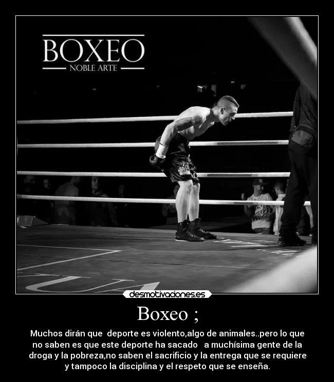 Boxeo ; - Muchos dirán que deporte es violento,algo de animales..pero lo que
no saben es que este deporte ha sacado a muchísima gente de la
droga y la pobreza,no saben el sacrificio y la entrega que se requiere
y tampoco la disciplina y el respeto que se enseña.