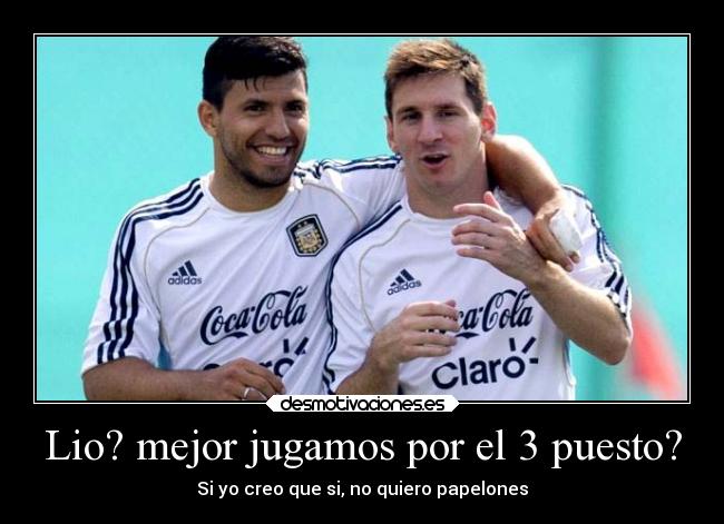 Lio? mejor jugamos por el 3 puesto? - Si yo creo que si, no quiero papelones