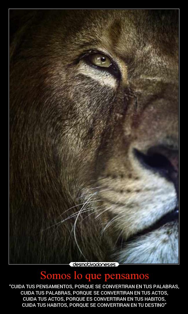 Somos lo que pensamos - “CUIDA TUS PENSAMIENTOS, PORQUE SE CONVERTIRAN EN TUS PALABRAS,
CUIDA TUS PALABRAS, PORQUE SE CONVERTIRAN EN TUS ACTOS,
CUIDA TUS ACTOS, PORQUE ES CONVERTIRAN EN TUS HABITOS,
CUIDA TUS HABITOS, PORQUE SE CONVERTIRAN EN TU DESTINO”