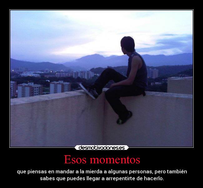 Esos momentos - que piensas en mandar a la mierda a algunas personas, pero también
sabes que puedes llegar a arrepentirte de hacerlo.