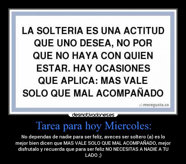 Tarea para hoy Miercoles: - No dependas de nadie para ser feliz, aveces ser soltero (a) es lo
mejor bien dicen que MAS VALE SOLO QUE MAL ACOMPAÑADO, mejor
disfrutalo y recuerda que para ser feliz NO NECESITAS A NADIE A TU
LADO ;)