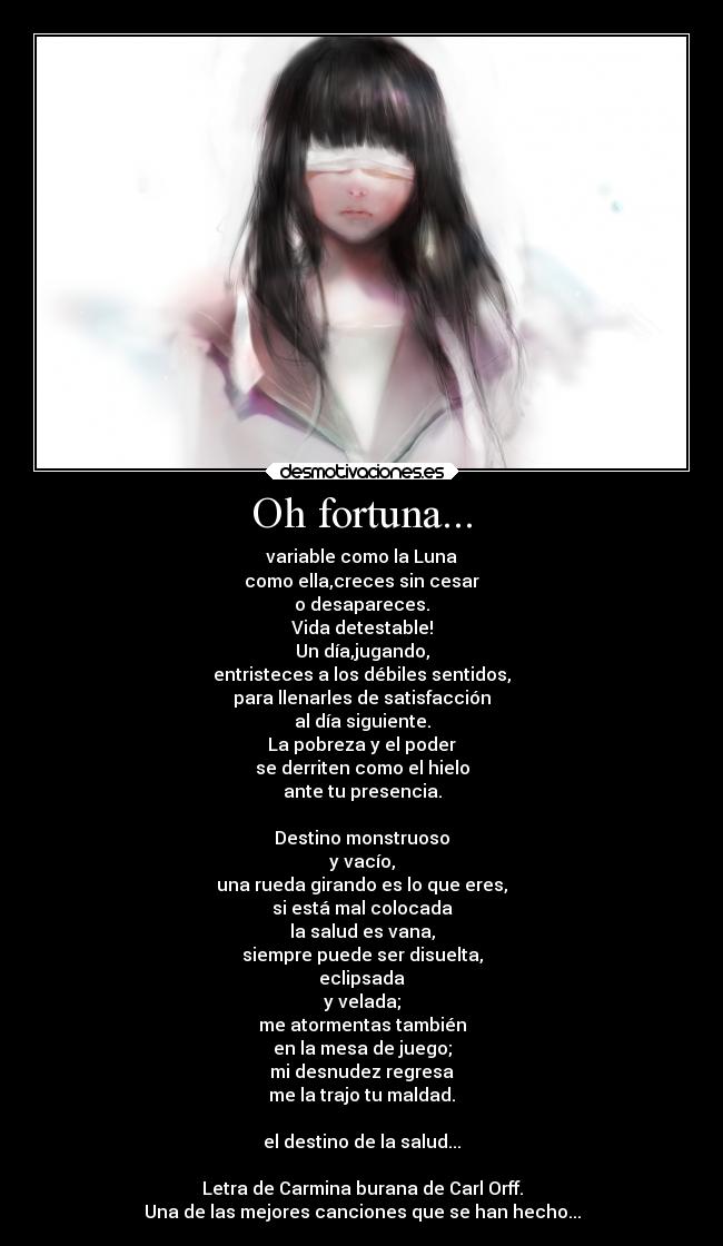 Oh fortuna... - variable como la Luna
como ella,creces sin cesar
o desapareces.
Vida detestable!
Un día,jugando,
entristeces a los débiles sentidos,
para llenarles de satisfacción
al día siguiente.
La pobreza y el poder
se derriten como el hielo
ante tu presencia.

Destino monstruoso
y vacío,
una rueda girando es lo que eres,
si está mal colocada
la salud es vana,
siempre puede ser disuelta,
eclipsada
y velada;
me atormentas también
en la mesa de juego;
mi desnudez regresa
me la trajo tu maldad.

el destino de la salud...

Letra de Carmina burana de Carl Orff.
Una de las mejores canciones que se han hecho...
