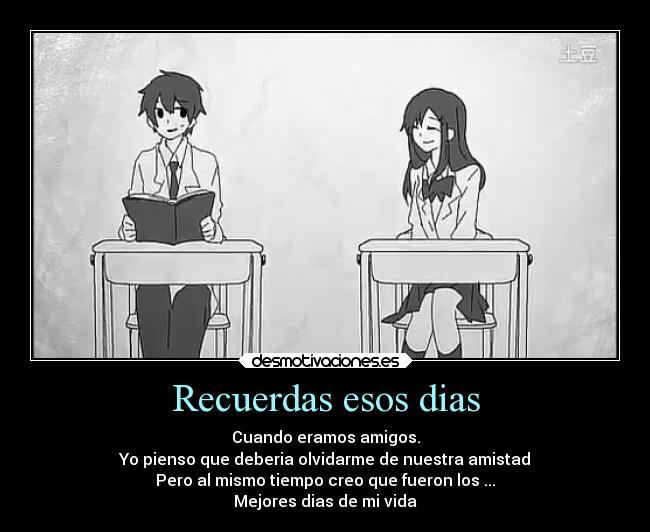 Recuerdas esos dias - Cuando eramos amigos.
Yo pienso que deberia olvidarme de nuestra amistad
Pero al mismo tiempo creo que fueron los ...
Mejores dias de mi vida