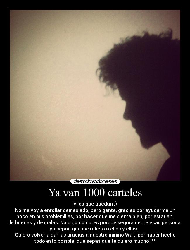 Ya van 1000 carteles - y los que quedan ;)
No me voy a enrollar demasiado, pero gente, gracias por ayudarme un
poco en mis problemillas, por hacer que me sienta bien, por estar ahí
de buenas y de malas. No digo nombres porque seguramente esas personas
ya sepan que me refiero a ellos y ellas.. 
Quiero volver a dar las gracias a nuestro minino Walt, por haber hecho
todo esto posible, que sepas que te quiero mucho :**
