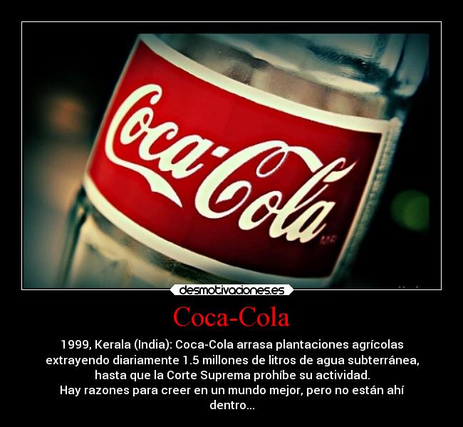 Coca-Cola - 1999, Kerala (India): Coca-Cola arrasa plantaciones agrícolas
extrayendo diariamente 1.5 millones de litros de agua subterránea,
hasta que la Corte Suprema prohíbe su actividad.
Hay razones para creer en un mundo mejor, pero no están ahí
dentro...