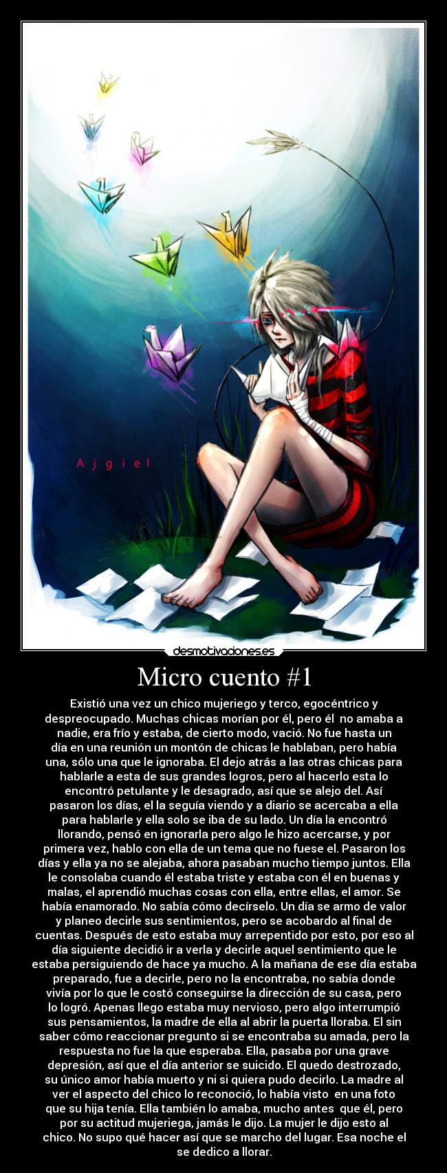 Micro cuento #1 - Existió una vez un chico mujeriego y terco, egocéntrico y
despreocupado. Muchas chicas morían por él, pero él no amaba a
nadie, era frío y estaba, de cierto modo, vació. No fue hasta un
día en una reunión un montón de chicas le hablaban, pero había
una, sólo una que le ignoraba. El dejo atrás a las otras chicas para
hablarle a esta de sus grandes logros, pero al hacerlo esta lo
encontró petulante y le desagrado, así que se alejo del. Así
pasaron los días, el la seguía viendo y a diario se acercaba a ella
para hablarle y ella solo se iba de su lado. Un día la encontró
llorando, pensó en ignorarla pero algo le hizo acercarse, y por
primera vez, hablo con ella de un tema que no fuese el. Pasaron los
días y ella ya no se alejaba, ahora pasaban mucho tiempo juntos. Ella
le consolaba cuando él estaba triste y estaba con él en buenas y
malas, el aprendió muchas cosas con ella, entre ellas, el amor. Se
había enamorado. No sabía cómo decírselo. Un día se armo de valor
y planeo decirle sus sentimientos, pero se acobardo al final de
cuentas. Después de esto estaba muy arrepentido por esto, por eso al
día siguiente decidió ir a verla y decirle aquel sentimiento que le
estaba persiguiendo de hace ya mucho. A la mañana de ese día estaba
preparado, fue a decirle, pero no la encontraba, no sabía donde
vivía por lo que le costó conseguirse la dirección de su casa, pero
lo logró. Apenas llego estaba muy nervioso, pero algo interrumpió
sus pensamientos, la madre de ella al abrir la puerta lloraba. El sin
saber cómo reaccionar pregunto si se encontraba su amada, pero la
respuesta no fue la que esperaba. Ella, pasaba por una grave
depresión, así que el día anterior se suicido. El quedo destrozado,
su único amor había muerto y ni si quiera pudo decirlo. La madre al
ver el aspecto del chico lo reconoció, lo había visto en una foto
que su hija tenía. Ella también lo amaba, mucho antes que él, pero
por su actitud mujeriega, jamás le dijo. La mujer le dijo esto al
chico. No supo qué hacer así que se marcho del lugar. Esa noche el
se dedico a llorar.