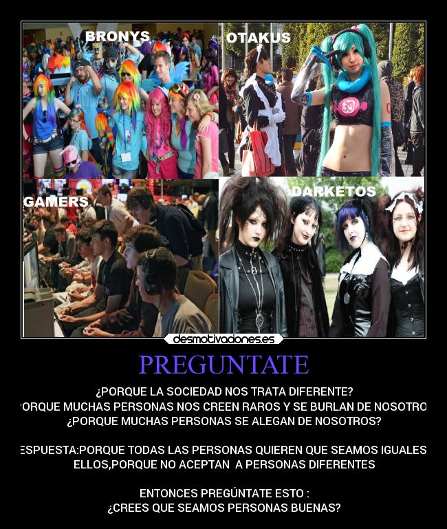 PREGUNTATE - ¿PORQUE LA SOCIEDAD NOS TRATA DIFERENTE?
¿PORQUE MUCHAS PERSONAS NOS CREEN RAROS Y SE BURLAN DE NOSOTROS?
¿PORQUE MUCHAS PERSONAS SE ALEGAN DE NOSOTROS?

RESPUESTA:PORQUE TODAS LAS PERSONAS QUIEREN QUE SEAMOS IGUALES A
ELLOS,PORQUE NO ACEPTAN  A PERSONAS DIFERENTES

ENTONCES PREGÚNTATE ESTO :
¿CREES QUE SEAMOS PERSONAS BUENAS?