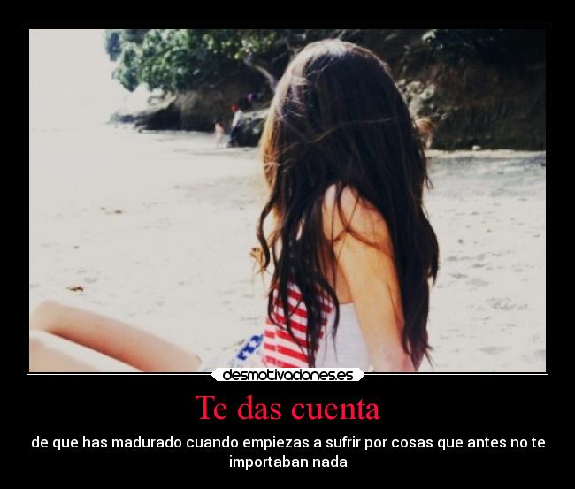 Te das cuenta - de que has madurado cuando empiezas a sufrir por cosas que antes no te
importaban nada