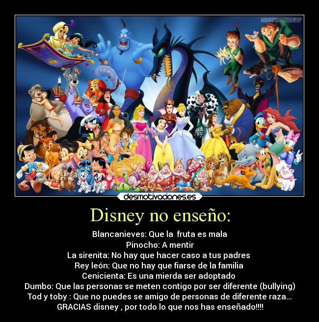 Disney no enseño: - Blancanieves: Que la  fruta es mala
Pinocho: A mentir
La sirenita: No hay que hacer caso a tus padres 
Rey león: Que no hay que fiarse de la familia 
Cenicienta: Es una mierda ser adoptado 
Dumbo: Que las personas se meten contigo por ser diferente (bullying)
Tod y toby : Que no puedes se amigo de personas de diferente raza...
GRACIAS disney , por todo lo que nos has enseñado!!!!