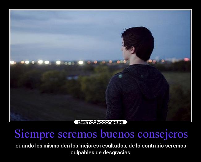 Siempre seremos buenos consejeros - cuando los mismo den los mejores resultados, de lo contrario seremos
culpables de desgracias.