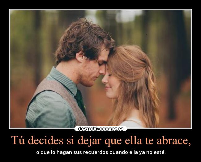 Tú decides si dejar que ella te abrace, - o que lo hagan sus recuerdos cuando ella ya no esté.