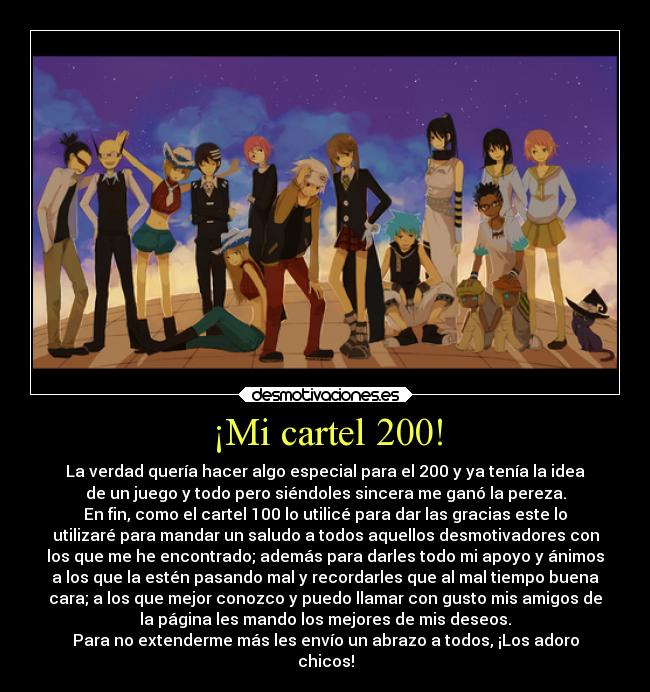 ¡Mi cartel 200! - La verdad quería hacer algo especial para el 200 y ya tenía la idea
de un juego y todo pero siéndoles sincera me ganó la pereza.
En fin, como el cartel 100 lo utilicé para dar las gracias este lo
utilizaré para mandar un saludo a todos aquellos desmotivadores con
los que me he encontrado; además para darles todo mi apoyo y ánimos
a los que la estén pasando mal y recordarles que al mal tiempo buena
cara; a los que mejor conozco y puedo llamar con gusto mis amigos de
la página les mando los mejores de mis deseos.
Para no extenderme más les envío un abrazo a todos, ¡Los adoro
chicos!
