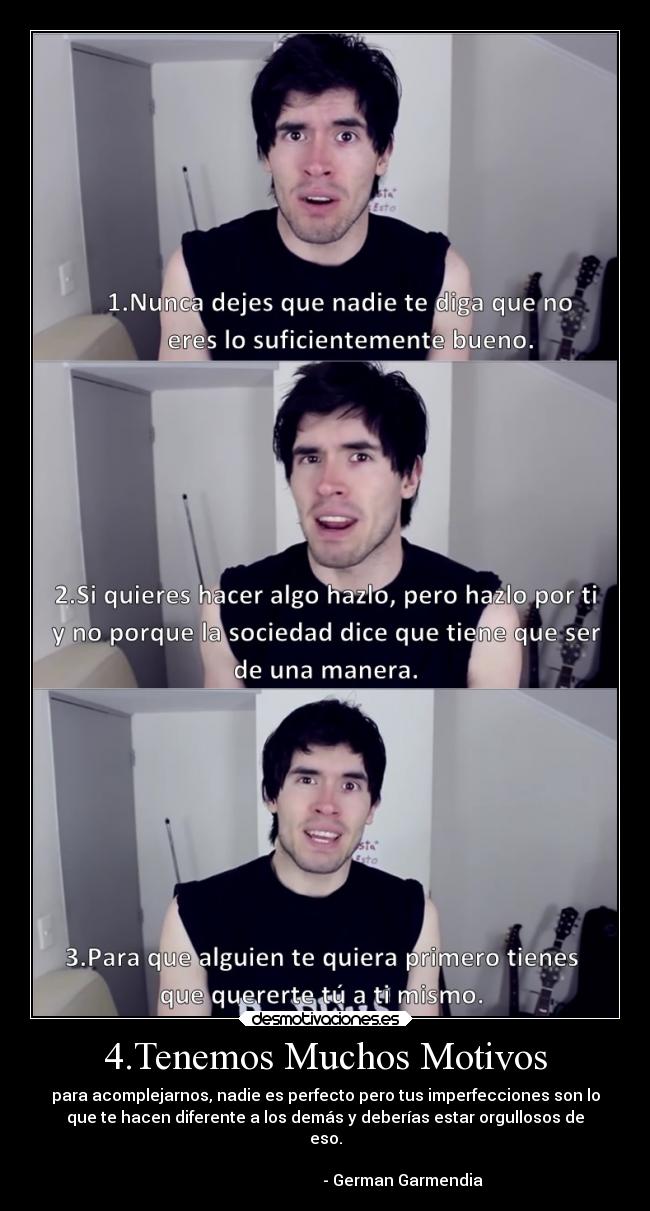 4.Tenemos Muchos Motivos - para acomplejarnos, nadie es perfecto pero tus imperfecciones son lo
que te hacen diferente a los demás y deberías estar orgullosos de
eso.
- German Garmendia