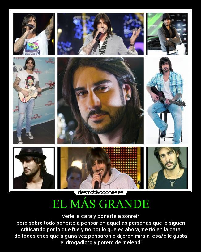 EL MÁS GRANDE - verle la cara y ponerte a sonreír
pero sobre todo ponerte a pensar en aquellas personas que lo siguen
criticando por lo que fue y no por lo que es ahora,me rió en la cara
de todos esos que alguna vez pensaron o dijeron mira a  esa/e le gusta
el drogadicto y porero de melendi