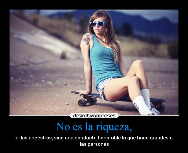 No es la riqueza, - ni los ancestros; sino una conducta honorable la que hace grandes a
las personas