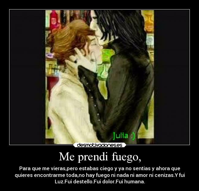 Me prendi fuego, - Para que me vieras,pero estabas ciego y ya no sentias y ahora que
quieres encontrarme toda,no hay fuego ni nada ni amor ni cenizas.Y fui
Luz.Fui destello.Fui dolor.Fui humana.