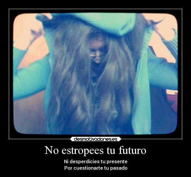 No estropees tu futuro - Ni desperdicies tu presente
Por cuestionarte tu pasado