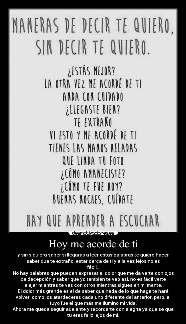 Hoy me acorde de ti - y sin siquiera saber si llegaras a leer estas palabras te quiero hacer
saber que te extraño, estar cerca de ti y a la vez lejos no es
fácil. 
No hay palabras que puedan expresar el dolor que me da verte con ojos
de decepción y saber que yo también te veo así, no es fácil verte
alejar mientras te vas con otros mientras sigues en mi mente.
El dolor más grande es el de saber que nada de lo que haga te hará
volver, como los atardeceres cada uno diferente del anterior, pero, el
tuyo fue el que más me ilumino mi vida.
Ahora me queda seguir adelante y recordarte con alegría ya que se que
tu eres feliz lejos de mi.
