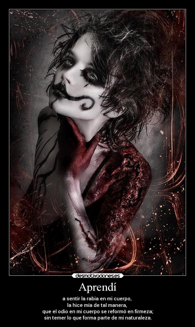 Aprendí - a sentir la rabia en mi cuerpo,
la hice mía de tal manera,
que el odio en mi cuerpo se reformó en firmeza;
sin temer lo que forma parte de mi naturaleza.