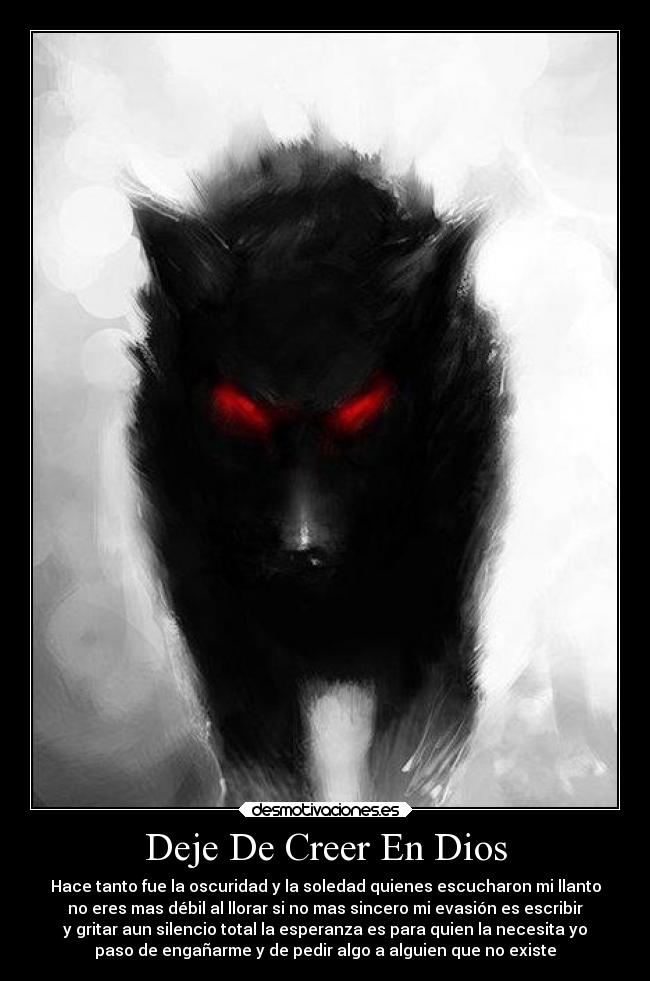 Deje De Creer En Dios - Hace tanto fue la oscuridad y la soledad quienes escucharon mi llanto
no eres mas débil al llorar si no mas sincero mi evasión es escribir
y gritar aun silencio total la esperanza es para quien la necesita yo
paso de engañarme y de pedir algo a alguien que no existe