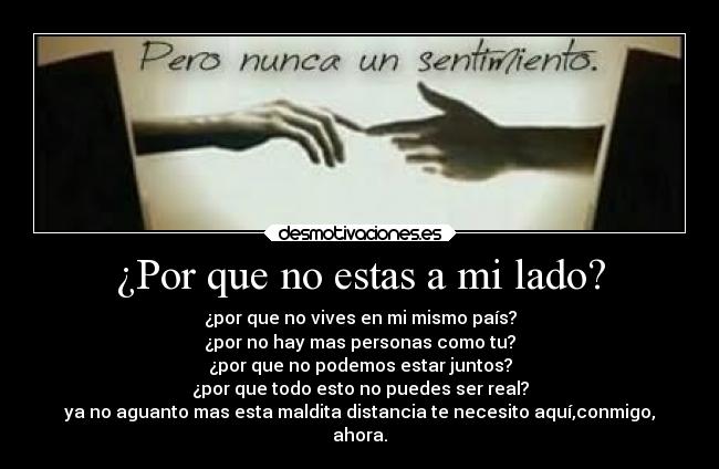 ¿Por que no estas a mi lado? - ¿por que no vives en mi mismo país?
¿por no hay mas personas como tu?
¿por que no podemos estar juntos?
¿por que todo esto no puedes ser real?
ya no aguanto mas esta maldita distancia te necesito aquí,conmigo,
ahora.