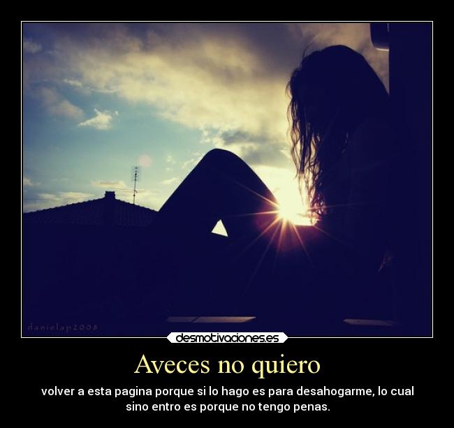 Aveces no quiero - volver a esta pagina porque si lo hago es para desahogarme, lo cual
sino entro es porque no tengo penas.