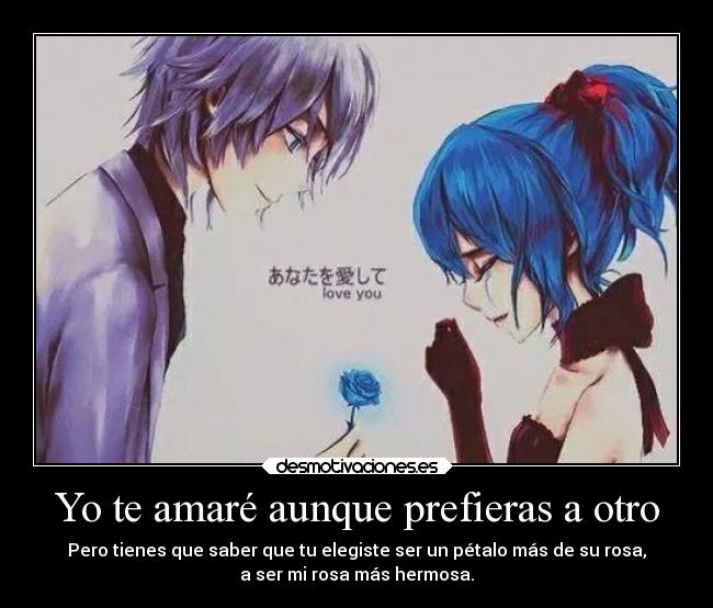 Yo te amaré aunque prefieras a otro - Pero tienes que saber que tu elegiste ser un pétalo más de su rosa,
a ser mi rosa más hermosa.