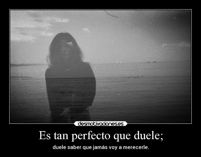 Es tan perfecto que duele; - duele saber que jamás voy a merecerle.