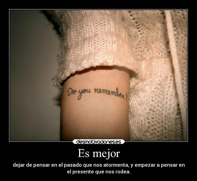 Es mejor - dejar de pensar en el pasado que nos atormenta, y empezar a pensar en
el presente que nos rodea.