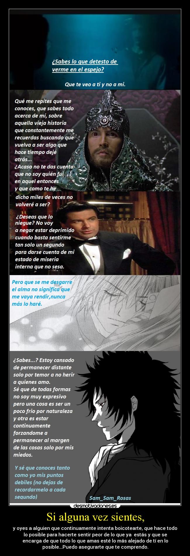 Si alguna vez sientes, - y oyes a alguien que continuamente intenta boicotearte, que hace todo
lo posible para hacerte sentir peor de lo que ya estás y que se
encarga de que todo lo que amas esté lo más alejado de tí en lo
posible...Puedo asegurarte que te comprendo.