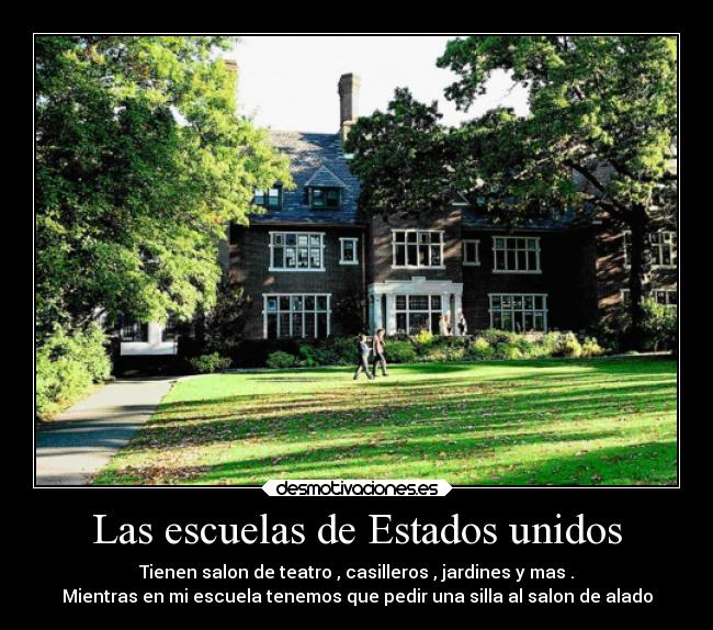 Las escuelas de Estados unidos - Tienen salon de teatro , casilleros , jardines y mas .
Mientras en mi escuela tenemos que pedir una silla al salon de alado