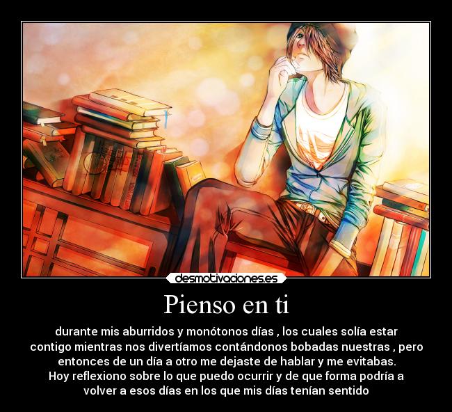 Pienso en ti - durante mis aburridos y monótonos días , los cuales solía estar
contigo mientras nos divertíamos contándonos bobadas nuestras , pero
entonces de un día a otro me dejaste de hablar y me evitabas.
Hoy reflexiono sobre lo que puedo ocurrir y de que forma podría a
volver a esos días en los que mis días tenían sentido