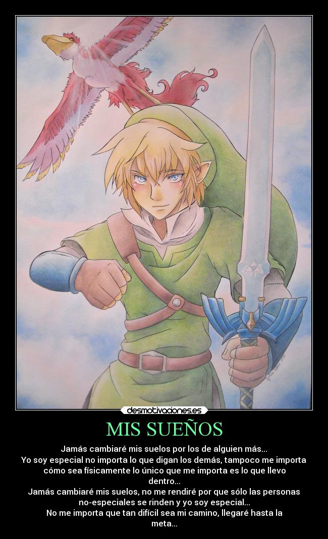 MIS SUEÑOS - Jamás cambiaré mis suelos por los de alguien más...
Yo soy especial no importa lo que digan los demás, tampoco me importa
cómo sea físicamente lo único que me importa es lo que llevo
dentro...
Jamás cambiaré mis suelos, no me rendiré por que sólo las personas
no-especiales se rinden y yo soy especial...
No me importa que tan difícil sea mi camino, llegaré hasta la
meta...