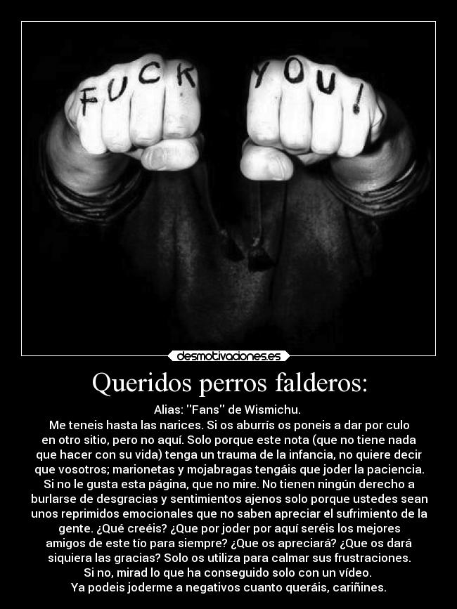 Queridos perros falderos: - Alias: Fans de Wismichu.
Me teneis hasta las narices. Si os aburrís os poneis a dar por culo
en otro sitio, pero no aquí. Solo porque este nota (que no tiene nada
que hacer con su vida) tenga un trauma de la infancia, no quiere decir
que vosotros; marionetas y mojabragas tengáis que joder la paciencia.
Si no le gusta esta página, que no mire. No tienen ningún derecho a
burlarse de desgracias y sentimientos ajenos solo porque ustedes sean
unos reprimidos emocionales que no saben apreciar el sufrimiento de la
gente. ¿Qué creéis? ¿Que por joder por aquí seréis los mejores
amigos de este tío para siempre? ¿Que os apreciará? ¿Que os dará
siquiera las gracias? Solo os utiliza para calmar sus frustraciones.
Si no, mirad lo que ha conseguido solo con un vídeo.
Ya podeis joderme a negativos cuanto queráis, cariñines.