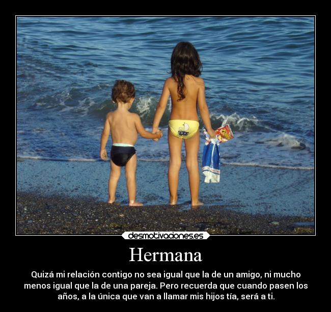 Hermana - Quizá mi relación contigo no sea igual que la de un amigo, ni mucho
menos igual que la de una pareja. Pero recuerda que cuando pasen los
años, a la única que van a llamar mis hijos tía, será a ti.