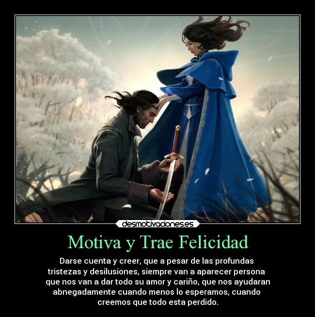 Motiva y Trae Felicidad - Darse cuenta y creer, que a pesar de las profundas
tristezas y desilusiones, siempre van a aparecer persona
que nos van a dar todo su amor y cariño, que nos ayudaran
abnegadamente cuando menos lo esperamos, cuando
creemos que todo esta perdido.