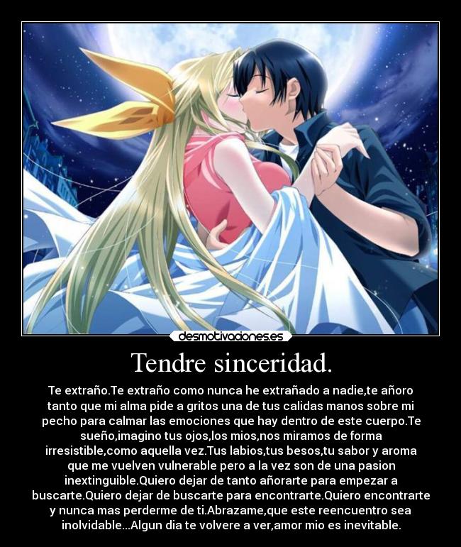 Tendre sinceridad. - Te extraño.Te extraño como nunca he extrañado a nadie,te añoro
tanto que mi alma pide a gritos una de tus calidas manos sobre mi
pecho para calmar las emociones que hay dentro de este cuerpo.Te
sueño,imagino tus ojos,los mios,nos miramos de forma
irresistible,como aquella vez.Tus labios,tus besos,tu sabor y aroma
que me vuelven vulnerable pero a la vez son de una pasion
inextinguible.Quiero dejar de tanto añorarte para empezar a
buscarte.Quiero dejar de buscarte para encontrarte.Quiero encontrarte
y nunca mas perderme de ti.Abrazame,que este reencuentro sea
inolvidable...Algun dia te volvere a ver,amor mio es inevitable.