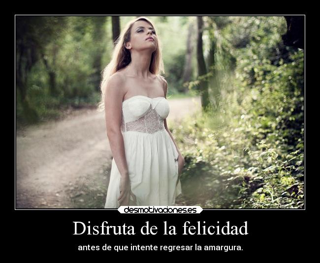 Disfruta de la felicidad - antes de que intente regresar la amargura.