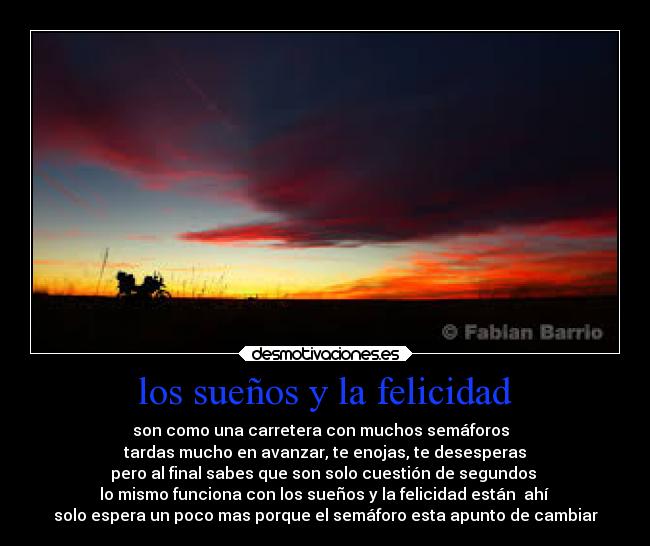 los sueños y la felicidad - son como una carretera con muchos semáforos  
tardas mucho en avanzar, te enojas, te desesperas
pero al final sabes que son solo cuestión de segundos 
lo mismo funciona con los sueños y la felicidad están  ahí 
solo espera un poco mas porque el semáforo esta apunto de cambiar
