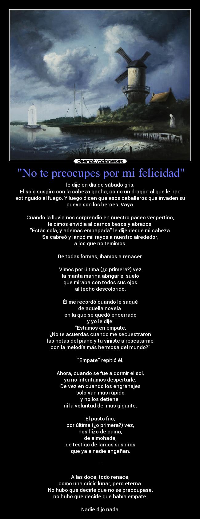 No te preocupes por mi felicidad - le dije en día de sábado gris.
Él sólo suspiro con la cabeza gacha, como un dragón al que le han
extinguido el fuego. Y luego dicen que esos caballeros que invaden su
cueva son los héroes. Vaya.
Cuando la lluvia nos sorprendió en nuestro paseo vespertino,
le dimos envidia al darnos besos y abrazos.
Estás sola, y además empapada le dije desde mi cabeza.
Se cabreó y lanzó mil rayos a nuestro alrededor,
a los que no temimos.
De todas formas, íbamos a renacer.
Vimos por última (¿o primera?) vez
la manta marina abrigar el suelo
que miraba con todos sus ojos
al techo descolorido.
Él me recordó cuando le saqué
de aquella novela
en la que se quedó encerrado
y yo le dije:
Estamos en empate.
¿No te acuerdas cuando me secuestraron
las notas del piano y tu viniste a rescatarme
con la melodía más hermosa del mundo?
Empate repitió él.
Ahora, cuando se fue a dormir el sol,
ya no intentamos despertarle.
De vez en cuando los engranajes
sólo van más rápido
y no los detiene
ni la voluntad del más gigante.
El pasto frío,
por última (¿o primera?) vez,
nos hizo de cama,
de almohada,
de testigo de largos suspiros
que ya a nadie engañan.
···
A las doce, todo renace,
como una crisis lunar, pero eterna.
No hubo que decirle que no se preocupase,
no hubo que decirle que había empate.
Nadie dijo nada.