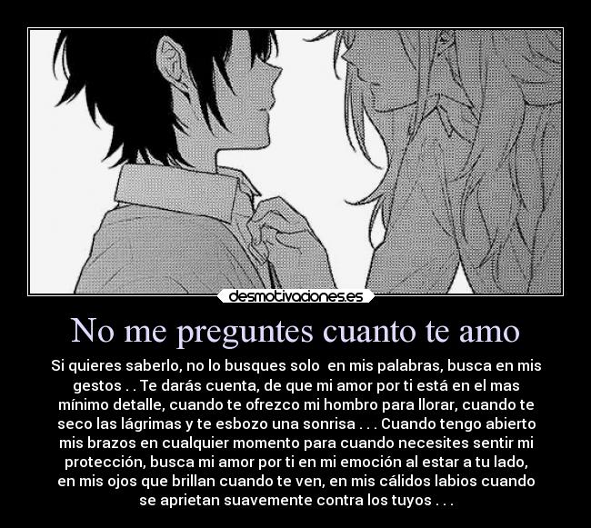 No me preguntes cuanto te amo - Si quieres saberlo, no lo busques solo en mis palabras, busca en mis
gestos . . Te darás cuenta, de que mi amor por ti está en el mas
mínimo detalle, cuando te ofrezco mi hombro para llorar, cuando te
seco las lágrimas y te esbozo una sonrisa . . . Cuando tengo abierto
mis brazos en cualquier momento para cuando necesites sentir mi
protección, busca mi amor por ti en mi emoción al estar a tu lado,
en mis ojos que brillan cuando te ven, en mis cálidos labios cuando
se aprietan suavemente contra los tuyos . . .