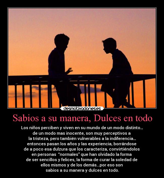 Sabios a su manera, Dulces en todo - Los niños perciben y viven en su mundo de un modo distinto…
de un modo mas inocente, son muy perceptivos a
la tristeza, pero también vulnerables a la indiferencia…
entonces pasan los años y las experiencia, borrándose
de a poco esa dulzura que los caracteriza, convirtiéndolos
en personas “normales” que han olvidado la forma
de ser sencillos y felices, la forma de curar la soledad de
ellos mismos y de los demás...por eso son
sabios a su manera y dulces en todo.