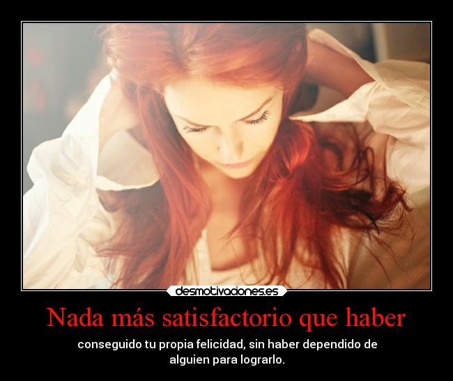 Nada más satisfactorio que haber - conseguido tu propia felicidad, sin haber dependido de
alguien para lograrlo.